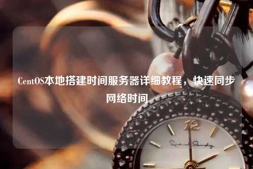 CentOS本地搭建時間服務(wù)器詳細(xì)教程，快速同步網(wǎng)絡(luò)時間