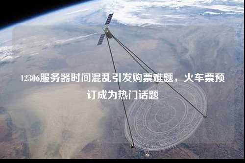 12306服務器時間混亂引發購票難題，火車票預訂成為熱門話題