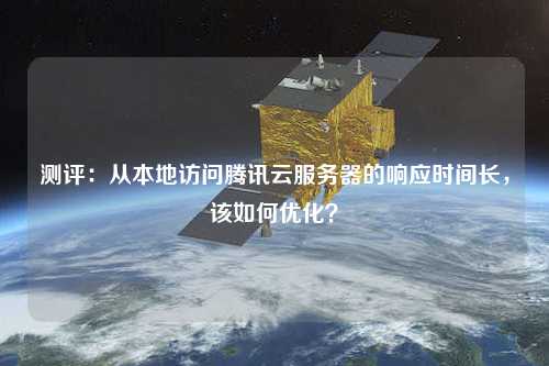 測評：從本地訪問騰訊云服務器的響應時間長，該如何優(yōu)化？