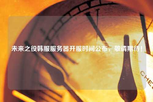 未來之役韓服服務器開服時間公布，敬請期待！