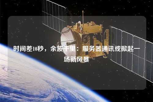 時間差10秒，余波千里：服務器通訊或掀起一場新風暴