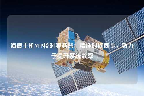 海康主機NTP校時服務器：精準時間同步，致力于提升系統效率