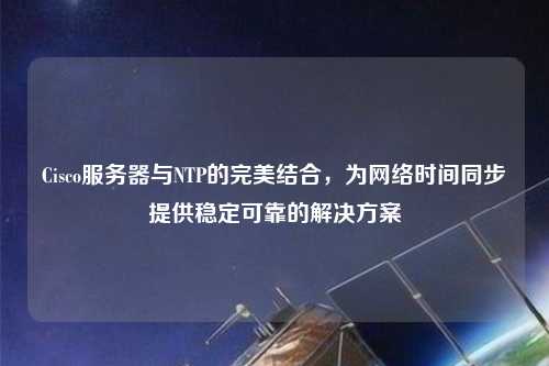 Cisco服務器與NTP的完美結合，為網絡時間同步提供穩定可靠的解決方案