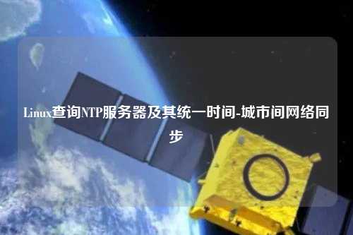 Linux查詢NTP服務器及其統(tǒng)一時間-城市間網(wǎng)絡同步
