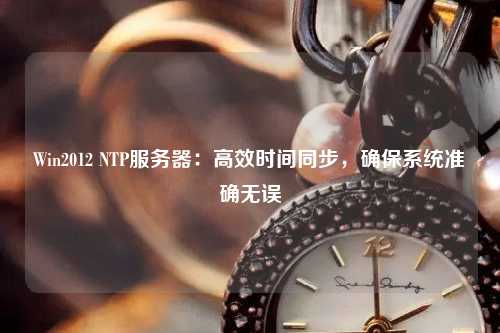 Win2012 NTP服務器：高效時間同步，確保系統(tǒng)準確無誤