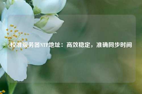校準服務器NTP地址：高效穩定，準確同步時間