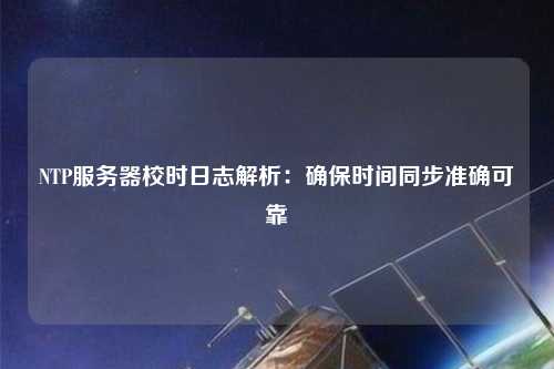 NTP服務(wù)器校時日志解析：確保時間同步準(zhǔn)確可靠