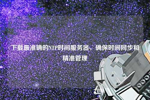 下載最準(zhǔn)確的NTP時(shí)間服務(wù)器，確保時(shí)間同步和精準(zhǔn)管理